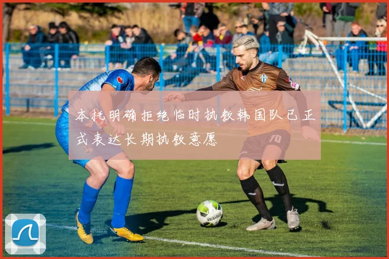 本托明确拒绝临时执教韩国队已正式表达长期执教意愿